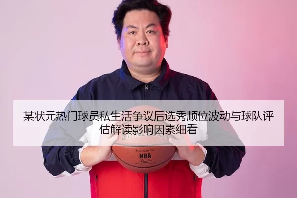 某状元热门球员私生活争议后选秀顺位波动与球队评估解读影响因素细看