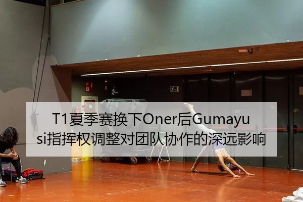 T1夏季赛换下Oner后Gumayusi指挥权调整对团队协作的深远影响