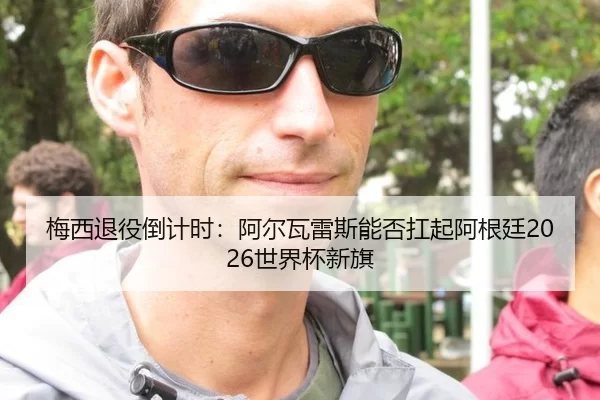 梅西退役倒计时：阿尔瓦雷斯能否扛起阿根廷2026世界杯新旗