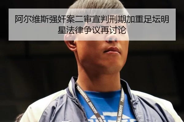 阿尔维斯强奸案二审宣判刑期加重足坛明星法律争议再讨论